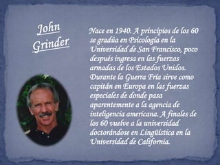 Nace en 1940. A principios de los 60 se gradúa en Psicología en la Universidad de San Francisco, poco después ingresa en las fuerzas armadas de los Estados Unidos. Durante la Guerra Fría sirve como capitán en Europa en las fuerzas especiales de donde pasa aparentemente a la agencia de inteligencia americana. A finales de los 60 vuelve a la universidad doctorándose en Lingüística en la Universidad de California.John Grinder.