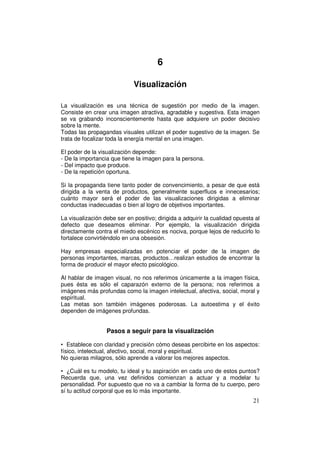 6

                             Visualización

La visualización es una técnica de sugestión por medio de la imagen.
Consiste en crear una imagen atractiva, agradable y sugestiva. Esta imagen
se va grabando inconscientemente hasta que adquiere un poder decisivo
sobre la mente.
Todas las propagandas visuales utilizan el poder sugestivo de la imagen. Se
trata de focalizar toda la energía mental en una imagen.

El poder de la visualización depende:
- De la importancia que tiene la imagen para la persona.
- Del impacto que produce.
- De la repetición oportuna.

Si la propaganda tiene tanto poder de convencimiento, a pesar de que está
dirigida a la venta de productos, generalmente superfluos e innecesarios;
cuánto mayor será el poder de las visualizaciones dirigidas a eliminar
conductas inadecuadas o bien al logro de objetivos importantes.

La visualización debe ser en positivo; dirigida a adquirir la cualidad opuesta al
defecto que deseamos eliminar. Por ejemplo, la visualización dirigida
directamente contra el miedo escénico es nociva, porque lejos de reducirlo lo
fortalece convirtiéndolo en una obsesión.

Hay empresas especializadas en potenciar el poder de la imagen de
personas importantes, marcas, productos…realizan estudios de encontrar la
forma de producir el mayor efecto psicológico.

Al hablar de imagen visual, no nos referimos únicamente a la imagen física,
pues ésta es sólo el caparazón externo de la persona; nos referimos a
imágenes más profundas como la imagen intelectual, afectiva, social, moral y
espiritual.
Las metas son también imágenes poderosas. La autoestima y el éxito
dependen de imágenes profundas.


                  Pasos a seguir para la visualización

• Establece con claridad y precisión cómo deseas percibirte en los aspectos:
físico, intelectual, afectivo, social, moral y espiritual.
No quieras milagros, sólo aprende a valorar los mejores aspectos.

• ¿Cuál es tu modelo, tu ideal y tu aspiración en cada uno de estos puntos?
Recuerda que, una vez definidos comienzan a actuar y a modelar tu
personalidad. Por supuesto que no va a cambiar la forma de tu cuerpo, pero
sí tu actitud corporal que es lo más importante.
                                                                              21
 
