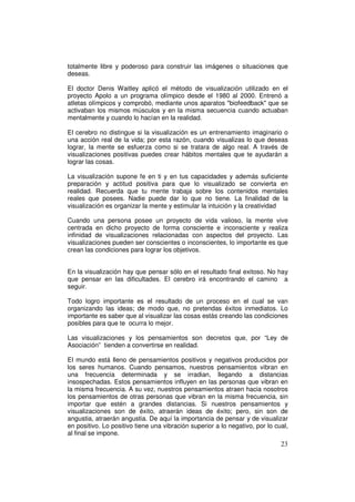 totalmente libre y poderoso para construir las imágenes o situaciones que
deseas.

El doctor Denis Waitley aplicó el método de visualización utilizado en el
proyecto Apolo a un programa olímpico desde el 1980 al 2000. Entrenó a
atletas olímpicos y comprobó, mediante unos aparatos "biofeedback" que se
activaban los mismos músculos y en la misma secuencia cuando actuaban
mentalmente y cuando lo hacían en la realidad.

El cerebro no distingue si la visualización es un entrenamiento imaginario o
una acción real de la vida; por esta razón, cuando visualizas lo que deseas
lograr, la mente se esfuerza como si se tratara de algo real. A través de
visualizaciones positivas puedes crear hábitos mentales que te ayudarán a
lograr las cosas.

La visualización supone fe en ti y en tus capacidades y además suficiente
preparación y actitud positiva para que lo visualizado se convierta en
realidad. Recuerda que tu mente trabaja sobre los contenidos mentales
reales que posees. Nadie puede dar lo que no tiene. La finalidad de la
visualización es organizar la mente y estimular la intuición y la creatividad

Cuando una persona posee un proyecto de vida valioso, la mente vive
centrada en dicho proyecto de forma consciente e inconsciente y realiza
infinidad de visualizaciones relacionadas con aspectos del proyecto. Las
visualizaciones pueden ser conscientes o inconscientes, lo importante es que
crean las condiciones para lograr los objetivos.


En la visualización hay que pensar sólo en el resultado final exitoso. No hay
que pensar en las dificultades. El cerebro irá encontrando el camino a
seguir.

Todo logro importante es el resultado de un proceso en el cual se van
organizando las ideas; de modo que, no pretendas éxitos inmediatos. Lo
importante es saber que al visualizar las cosas estás creando las condiciones
posibles para que te ocurra lo mejor.

Las visualizaciones y los pensamientos son decretos que, por “Ley de
Asociación” tienden a convertirse en realidad.

El mundo está lleno de pensamientos positivos y negativos producidos por
los seres humanos. Cuando pensamos, nuestros pensamientos vibran en
una frecuencia determinada y se irradian, llegando a distancias
insospechadas. Estos pensamientos influyen en las personas que vibran en
la misma frecuencia. A su vez, nuestros pensamientos atraen hacia nosotros
los pensamientos de otras personas que vibran en la misma frecuencia, sin
importar que estén a grandes distancias. Si nuestros pensamientos y
visualizaciones son de éxito, atraerán ideas de éxito; pero, sin son de
angustia, atraerán angustia. De aquí la importancia de pensar y de visualizar
en positivo. Lo positivo tiene una vibración superior a lo negativo, por lo cual,
al final se impone.
                                                                              23
 