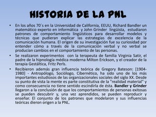 Historia de la PNL
• En los años 70´s en la Universidad de California, EEUU, Richard Bandler un
  matemático experto en informática y John Grinder lingüista, estudiaron
  patrones de comportamiento lingüísticos para desarrollar modelos y
  técnicas que pudieran explicar las estrategias de excelencia de la
  comunicación humana. El origen de su investigación fue su curiosidad por
  entender cómo a través de la comunicación verbal y no verbal se
  producían cambios en el comportamiento de las personas.
• Se realizaron experimentos con la terapeuta de familia Virginia Satir, el
  padre de la hipnología médica moderna Milton Erickson, y el creador de la
  terapia Gestáltica, Fritz Perls.
• Recibieron además gran influencia teórica de Gregory Bateson: [1904-
  1980] - Antropólogo, Sociólogo, Cibernético, ha sido uno de los más
  importantes estudiosos de las organizacionales sociales del siglo XX. Desde
  su punto de vista la mente es parte constitutiva de la "realidad material" y
  como consecuencia no tiene sentido escindirla de ésta. Bandler y Grinder
  llegaron a la conclusión de que los comportamientos de personas exitosas
  se pueden descubrir y, una vez aprendidos, se pueden reproducir y
  enseñar. El conjunto de los patrones que modelaron y sus influencias
  teóricas dieron origen a la PNL.
 