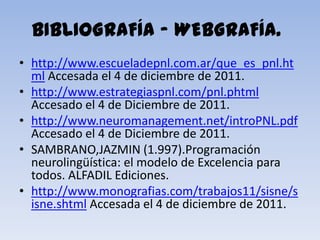 BIBLIOGRAFÍA – WEBGRAFÍA.
• http://www.escueladepnl.com.ar/que_es_pnl.ht
  ml Accesada el 4 de diciembre de 2011.
• http://www.estrategiaspnl.com/pnl.phtml
  Accesado el 4 de Diciembre de 2011.
• http://www.neuromanagement.net/introPNL.pdf
  Accesado el 4 de Diciembre de 2011.
• SAMBRANO,JAZMIN (1.997).Programación
  neurolingüística: el modelo de Excelencia para
  todos. ALFADIL Ediciones.
• http://www.monografias.com/trabajos11/sisne/s
  isne.shtml Accesada el 4 de diciembre de 2011.
 
