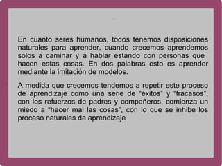 . En cuanto seres humanos, todos tenemos disposiciones naturales para aprender, cuando crecemos aprendemos solos a caminar y a hablar estando con personas que  hacen estas cosas. En dos palabras esto es aprender mediante la imitación de modelos. A medida que crecemos tendemos a repetir este proceso de aprendizaje como una serie de “éxitos” y “fracasos”, con los refuerzos de padres y compañeros, comienza un miedo a “hacer mal las cosas”, con lo que se inhibe los proceso naturales de aprendizaje 