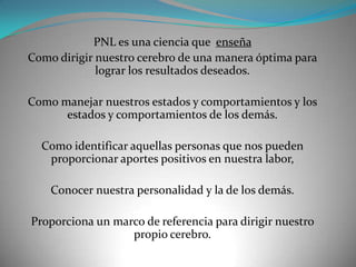 PNL es una ciencia que enseña
Como dirigir nuestro cerebro de una manera óptima para
             lograr los resultados deseados.

Como manejar nuestros estados y comportamientos y los
      estados y comportamientos de los demás.

  Como identificar aquellas personas que nos pueden
   proporcionar aportes positivos en nuestra labor,

    Conocer nuestra personalidad y la de los demás.

Proporciona un marco de referencia para dirigir nuestro
                  propio cerebro.
 