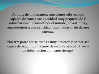 Aunque de una manera consciente sólo seamos
  capaces de tomar una cantidad muy pequeña de la
 información que nos ofrece el mundo, advertimos y
respondemos a una cantidad mucho mayor sin darnos
                      cuenta.

Nuestra parte consciente es muy limitada y parece ser
capaz de seguir un máximo de siete variables o trozos
          de información al mismo tiempo.
 