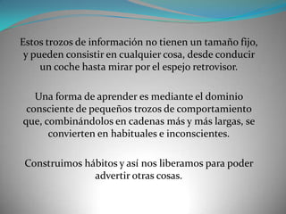 Estos trozos de información no tienen un tamaño fijo,
 y pueden consistir en cualquier cosa, desde conducir
     un coche hasta mirar por el espejo retrovisor.

   Una forma de aprender es mediante el dominio
 consciente de pequeños trozos de comportamiento
que, combinándolos en cadenas más y más largas, se
      convierten en habituales e inconscientes.

 Construimos hábitos y así nos liberamos para poder
               advertir otras cosas.
 