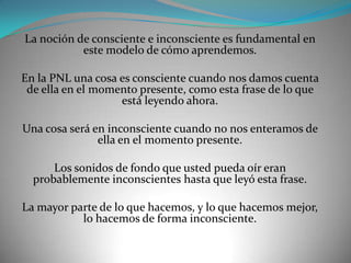 La noción de consciente e inconsciente es fundamental en
           este modelo de cómo aprendemos.

En la PNL una cosa es consciente cuando nos damos cuenta
 de ella en el momento presente, como esta frase de lo que
                   está leyendo ahora.

Una cosa será en inconsciente cuando no nos enteramos de
               ella en el momento presente.

      Los sonidos de fondo que usted pueda oír eran
  probablemente inconscientes hasta que leyó esta frase.

La mayor parte de lo que hacemos, y lo que hacemos mejor,
           lo hacemos de forma inconsciente.
 