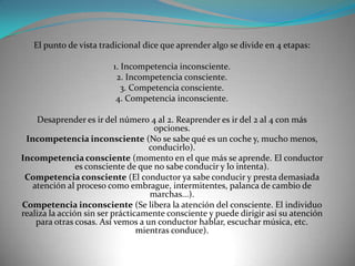 El punto de vista tradicional dice que aprender algo se divide en 4 etapas:

                         1. Incompetencia inconsciente.
                          2. Incompetencia consciente.
                            3. Competencia consciente.
                          4. Competencia inconsciente.

    Desaprender es ir del número 4 al 2. Reaprender es ir del 2 al 4 con más
                                     opciones.
 Incompetencia inconsciente (No se sabe qué es un coche y, mucho menos,
                                    conducirlo).
Incompetencia consciente (momento en el que más se aprende. El conductor
                es consciente de que no sabe conducir y lo intenta).
 Competencia consciente (El conductor ya sabe conducir y presta demasiada
   atención al proceso como embrague, intermitentes, palanca de cambio de
                                    marchas...).
Competencia inconsciente (Se libera la atención del consciente. El individuo
realiza la acción sin ser prácticamente consciente y puede dirigir así su atención
    para otras cosas. Así vemos a un conductor hablar, escuchar música, etc.
                                 mientras conduce).
 