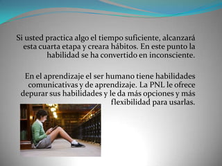 Si usted practica algo el tiempo suficiente, alcanzará
  esta cuarta etapa y creara hábitos. En este punto la
         habilidad se ha convertido en inconsciente.

  En el aprendizaje el ser humano tiene habilidades
   comunicativas y de aprendizaje. La PNL le ofrece
 depurar sus habilidades y le da más opciones y más
                            flexibilidad para usarlas.
 