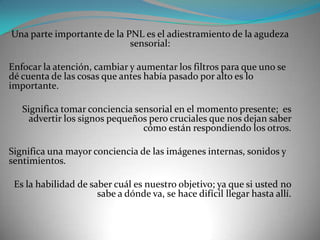 Una parte importante de la PNL es el adiestramiento de la agudeza
                            sensorial:

Enfocar la atención, cambiar y aumentar los filtros para que uno se
dé cuenta de las cosas que antes había pasado por alto es lo
importante.

   Significa tomar conciencia sensorial en el momento presente; es
     advertir los signos pequeños pero cruciales que nos dejan saber
                                cómo están respondiendo los otros.

Significa una mayor conciencia de las imágenes internas, sonidos y
sentimientos.

 Es la habilidad de saber cuál es nuestro objetivo; ya que si usted no
                      sabe a dónde va, se hace difícil llegar hasta allí.
 