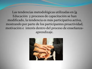 Las tendencias metodológicas utilizadas en la
    Educación y procesos de capacitación se han
 modificado, la tendencia es más participativa activa,
mostrando por parte de los participantes proactividad,
motivación e interés dentro del proceso de enseñanza-
                     aprendizaje.
 
