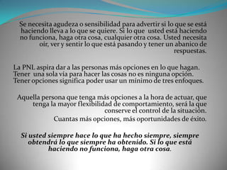 Se necesita agudeza o sensibilidad para advertir si lo que se está
  haciendo lleva a lo que se quiere. Si lo que usted está haciendo
  no funciona, haga otra cosa, cualquier otra cosa. Usted necesita
        oír, ver y sentir lo que está pasando y tener un abanico de
                                                        respuestas.

La PNL aspira dar a las personas más opciones en lo que hagan.
Tener una sola vía para hacer las cosas no es ninguna opción.
Tener opciones significa poder usar un mínimo de tres enfoques.

 Aquella persona que tenga más opciones a la hora de actuar, que
     tenga la mayor flexibilidad de comportamiento, será la que
                              conserve el control de la situación.
             Cuantas más opciones, más oportunidades de éxito.

  Si usted siempre hace lo que ha hecho siempre, siempre
     obtendrá lo que siempre ha obtenido. Si lo que está
           haciendo no funciona, haga otra cosa.
 