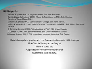 Bibliografía:
   Bandler, R. (1983): PNL, la magia en acción. Edit. Sirio. Barcelona.
   Carrión López, Salvador A. (2005): "Curso de Practitioner en PNL". Edit. Obelisco
   Barcelona."Curso Master PNL".
   González, L. (1996). P.N.L. Comunicación y Diálogo. Edit. Font. México.
   Istúriz, N. y Carpio, M. (1998). ¡Mira! ¡Escucha! Y contáctate con la PNL. Edit. Urano. Barcelona:
   España.
   O Connor y Seymour (1995): “Introducción a la PNL”. Edit. Urano. España.
   O Connor, J (1996). PNL para formadores. Edit Urano. Barcelona: España.
   O Connor, Joseph. (2001). PNL y relaciones humanas. Argentina. Edit. Paidós.


      Material recopilado y elaborado con fines exclusivamente didácticos por
                         M.A Claudia Velásquez de Segura
                                  Para el curso de:
                       Capacitación y desarrollo de personal
                              Guatemala, julio de 2012.
 
