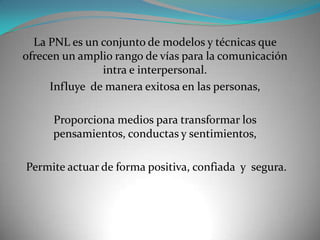 La PNL es un conjunto de modelos y técnicas que
ofrecen un amplio rango de vías para la comunicación
               intra e interpersonal.
     Influye de manera exitosa en las personas,

      Proporciona medios para transformar los
      pensamientos, conductas y sentimientos,

Permite actuar de forma positiva, confiada y segura.
 