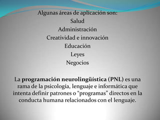 Algunas áreas de aplicación son:
                      Salud
                 Administración
             Creatividad e innovación
                    Educación
                      Leyes
                     Negocios

 La programación neurolingüística (PNL) es una
  rama de la psicología, lenguaje e informática que
intenta definir patrones o “programas” directos en la
   conducta humana relacionados con el lenguaje.
 