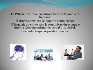 La PNL define tres elementos claves de la conducta
                      humana:
    El sistema nervioso (el soporte neurológico).
El lenguaje que sirve para la comunicación externa e
   interna (con uno mismo) es verbal y no verbal.
         La conducta que se puede aprender.
 