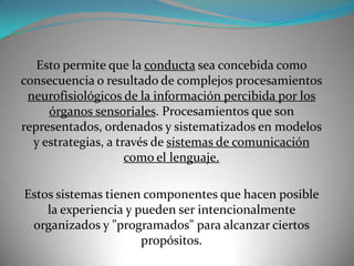Esto permite que la conducta sea concebida como
consecuencia o resultado de complejos procesamientos
 neurofisiológicos de la información percibida por los
     órganos sensoriales. Procesamientos que son
representados, ordenados y sistematizados en modelos
  y estrategias, a través de sistemas de comunicación
                     como el lenguaje.

Estos sistemas tienen componentes que hacen posible
    la experiencia y pueden ser intencionalmente
 organizados y "programados" para alcanzar ciertos
                      propósitos.
 