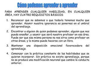 PARA APRENDER CUALQUIER HABILIDAD, EN CUALQUIER
ÁREA, HAY CUATRO REQUISITOS BÁSICOS

1.   Reconocer que no sabemos o que todavía tenemos mucho que
     aprender. Asumir nuestra ignorancia es ponernos en el umbral
     del aprendizaje.
2. Encontrar a alguien de quien podamos aprender, alguien que nos
   pueda enseñar, y asumir que será nuestro profesor en esa área.
   Puede ser que esa misma persona no nos sirva como profesor en
   otras áreas, y lo mismo puede hacerse con un libro.
3. Mantener una       disposición   emocional   favorecedora   del
   aprendizaje.
4. Comenzar con la práctica constante de las habilidades que se
   quieran incorporar. Sin práctica no existe aprendizaje, porque
   no se produce una modificación neuronal que cambie la conducta
   anterior.
 