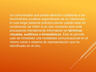 Un comunicador que presta atención cuidadosa a los
movimientos oculares espontáneos de su interlocutor -
lo cual exige bastante práctica previa- puede estar en
condiciones de inferir si en ese momento éste está
procesando mentalmente información en términos
visuales, auditivos o kinestésicos. Esto le permite
usar de inmediato una modalidad comunicacional en el
mismo canal o sistema de representación que ha
identificado en el otro.
 