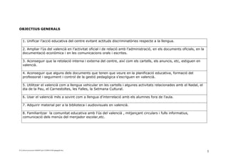 OBJECTIUS GENERALS


    1. Unificar l’acció educativa del centre evitant actituds discriminatòries respecte a la llengua.

    2. Ampliar l’ús del valencià en l’activitat oficial i de relació amb l’administració, en els documents oficials, en la
    documentació econòmica i en les comunicacions orals i escrites.

    3. Aconseguir que la retolació interna i externa del centre, així com els cartells, els anuncis, etc, estiguen en
    valencià.

    4. Aconseguir que alguns dels documents que tenen que veure en la planificació educativa, formació del
    professorat i seguiment i control de la gestió pedagògica s’escriguen en valencià.

    5. Utilitzar el valencià com a llengua vehicular en les cartells i algunes activitats relacionades amb el Nadal, el
    dia de la Pau, el Carnestoltes, les Falles, la Setmana Cultural.

    6. Usar el valencià més a sovint com a llengua d’interrelació amb els alumnes fora de l’aula.

    7. Adquirir material per a la biblioteca i audiovisuals en valencià.

    8. Familiaritzar la comunitat educativa amb l’ús del valencià , mitjançant circulars i fulls informatius,
    comunicació dels menús del menjador escolar,etc.




D:ConFacconversion14640487pnl-121008143306-phpapp02.doc
                                                                                                                             5
 
