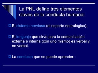 La PNL define tres elementos claves de la conducta humana: El  sistema nervioso  (el soporte neurológico).  El  lenguaje  que sirve para la comunicación externa e interna (con uno mismo) es verbal y no verbal.  La  conducta  que se puede aprender.  