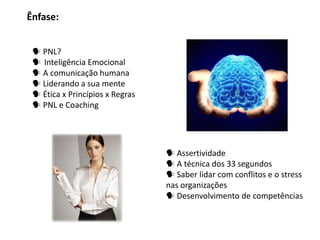 Ênfase:


  PNL?
  Inteligência Emocional
  A comunicação humana
  Liderando a sua mente
  Ética x Princípios x Regras
  PNL e Coaching




                                  Assertividade
                                  A técnica dos 33 segundos
                                  Saber lidar com conflitos e o stress
                                 nas organizações
                                  Desenvolvimento de competências
 