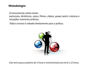 Metodologia:

O treinamento utiliza testes
exclusivos, dinâmicas, cases, filmes, vídeos, power point, músicas e
situações vivenciais práticas.
Todo o ensino é voltado diretamente para a prática.




Este tema possui palestra de 2 horas e treinamento/curso de 8 a 12 horas.
 