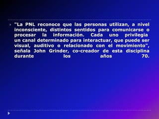    "La PNL reconoce que las personas utilizan, a nivel
    inconsciente, distintos sentidos para comunicarse o
    procesar la información. Cada uno privilegia
    un canal determinado para interactuar, que puede ser
    visual, auditivo o relacionado con el movimiento",
    señala John Grinder, co-creador de esta disciplina
    durante             los           años           70.
 