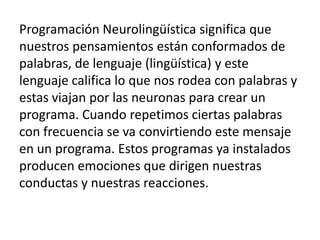 Programación Neurolingüística significa que
nuestros pensamientos están conformados de
palabras, de lenguaje (lingüística) y este
lenguaje califica lo que nos rodea con palabras y
estas viajan por las neuronas para crear un
programa. Cuando repetimos ciertas palabras
con frecuencia se va convirtiendo este mensaje
en un programa. Estos programas ya instalados
producen emociones que dirigen nuestras
conductas y nuestras reacciones.
 