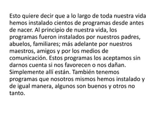 Esto quiere decir que a lo largo de toda nuestra vida
hemos instalado cientos de programas desde antes
de nacer. Al principio de nuestra vida, los
programas fueron instalados por nuestros padres,
abuelos, familiares; más adelante por nuestros
maestros, amigos y por los medios de
comunicación. Estos programas los aceptamos sin
darnos cuenta si nos favorecen o nos dañan.
Simplemente allí están. También tenemos
programas que nosotros mismos hemos instalado y
de igual manera, algunos son buenos y otros no
tanto.
 