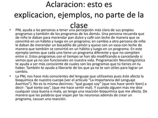 Aclaracion: esto es
    explicacion, ejemplos, no parte de la
•
                                      clase
    PNL ayuda a las personas a tener una percepción más clara de sus propios
    programas y también de los programas de los demás. Una persona recuerda que
    de niño le daban para merendar pan dulce y café con leche de manera que se
    convirtió en un hábito y luego en un programa; en cambio a otra persona de niño
    le daban de merendar un bocadillo de jamón y queso con un vaso con leche de
    manera que también se convirtió en un hábito y luego en un programa. En este
    ejemplo vemos que cada uno tiene un programa diferente y que no compiten
    entre sí. Estos programas con el tiempo se han ido modificando o cancelando si
    vemos que ya no son funcionales en nuestra vida. Programación Neurolingüística
    te ayuda a ser más consciente de cuales son los programas que tú tienes en tu
    haber. También te ayuda a liberarte de los que ya no te son útiles para lograr un
    cambio.
•   La PNL nos hace más conscientes del lenguaje que utilizamos pues éste afecta la
    bioquímica de nuestro cuerpo (ver el artículo “La Importancia del Lenguaje
    Asertivo”). No es lo mismo decirnos: “qué guapo soy” (que nos hace sentir bien) a
    decir: “qué tonto soy”, (que me hace sentir mal). Y cuando alguien más me dice
    cualquier cosa buena o mala, yo tengo una reacción bioquímica que me afecta. De
    manera que las palabras que viajan por las neuronas además de crear un
    programa, causan una reacción.
 