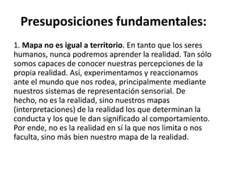 Presuposiciones fundamentales:
1. Mapa no es igual a territorio. En tanto que los seres
humanos, nunca podremos aprender la realidad. Tan sólo
somos capaces de conocer nuestras percepciones de la
propia realidad. Así, experimentamos y reaccionamos
ante el mundo que nos rodea, principalmente mediante
nuestros sistemas de representación sensorial. De
hecho, no es la realidad, sino nuestros mapas
(interpretaciones) de la realidad los que determinan la
conducta y los que le dan significado al comportamiento.
Por ende, no es la realidad en sí la que nos limita o nos
faculta, sino más bien nuestro mapa de la realidad.
 