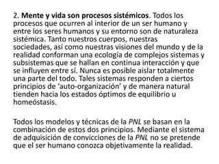 2. Mente y vida son procesos sistémicos. Todos los
procesos que ocurren al interior de un ser humano y
entre los seres humanos y su entorno son de naturaleza
sistémica. Tanto nuestros cuerpos, nuestras
sociedades, así como nuestras visiones del mundo y de la
realidad conforman una ecología de complejos sistemas y
subsistemas que se hallan en continua interacción y que
se influyen entre sí. Nunca es posible aislar totalmente
una parte del todo. Tales sistemas responden a ciertos
principios de ‘auto-organización’ y de manera natural
tienden hacia los estados óptimos de equilibrio u
homeóstasis.

Todos los modelos y técnicas de la PNL se basan en la
combinación de estos dos principios. Mediante el sistema
de adquisición de convicciones de la PNL no se pretende
que el ser humano conozca objetivamente la realidad.
 