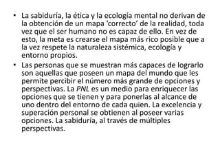 • La sabiduría, la ética y la ecología mental no derivan de
  la obtención de un mapa ‘correcto’ de la realidad, toda
  vez que el ser humano no es capaz de ello. En vez de
  esto, la meta es crearse el mapa más rico posible que a
  la vez respete la naturaleza sistémica, ecología y
  entorno propios.
• Las personas que se muestran más capaces de lograrlo
  son aquellas que poseen un mapa del mundo que les
  permite percibir el número más grande de opciones y
  perspectivas. La PNL es un medio para enriquecer las
  opciones que se tienen y para ponerlas al alcance de
  uno dentro del entorno de cada quien. La excelencia y
  superación personal se obtienen al poseer varias
  opciones. La sabiduría, al través de múltiples
  perspectivas.
 