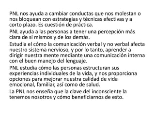 PNL nos ayuda a cambiar conductas que nos molestan o
nos bloquean con estrategias y técnicas efectivas y a
corto plazo. Es cuestión de práctica.
PNL ayuda a las personas a tener una percepción más
clara de sí mismos y de los demás.
Estudia el cómo la comunicación verbal y no verbal afecta
nuestro sistema nervioso, y por lo tanto, aprender a
dirigir nuestra mente mediante una comunicación interna
con el buen manejo del lenguaje.
PNL estudia cómo las personas estructuran sus
experiencias individuales de la vida, y nos proporciona
opciones para mejorar nuestra calidad de vida
emocional, familiar, así como de salud.
La PNL nos enseña que la clave del inconsciente la
tenemos nosotros y cómo beneficiarnos de esto.
 