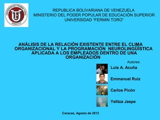 ANÁLISIS DE LA RELACIÓN EXISTENTE ENTRE EL CLIMA
ORGANIZACIONAL Y LA PROGRAMACIÓN NEUROLINGÜÍSTICA
APLICADA A LOS EMPLEADOS DENTRO DE UNA
ORGANIZACIÓN
Autores:
Caracas, Agosto de 2013
REPUBLICA BOLIVARIANA DE VENEZUELA
MINISTERIO DEL PODER POPULAR DE EDUCACIÓN SUPERIOR
UNIVERSIDAD “FERMIN TORO”
Luis A. Acuña
Emmanuel Ruiz
Carlos Picón
Yelitza Jaspe
 