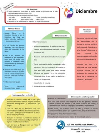 Día del Premio.
• Todos investigan y escriben la noticia sobre los premios que se han
otorgado a escritores reconocidos.
• El maestro reparte premios sencillos al que:
-Lee más -Escribe mejor -Tiene el nombre más largo
-Ríe mucho -Más colaborativo -Deportista.
• Se publican las noticias de los premios en el periódico mural.
El Comité de Lectura:
• Realiza una exposición de los libros que dan a
conocer las costumbres de diferentes culturas
de nuestro país.
• Recuerde el Día de los Derechos Humanos (10
Dic.)
• Con la participación de las educadoras, todos
los viernes del mes, realizan la lectura de un
libro que hable sobre una región cultural
diferente de México. Si en la comunidad
existen personas de esa región, se les invita a
charlar con los alumnos.
• Índice lector de escuela.
• Índice de circulación de libros.
Biblioteca escolar
• Durante el mes, inicie la clase
de Matemáticas con la
lectura de uno de los libros
de la categoría “Los números
y las formas.” Al terminar el
mes, comente las
experiencias que tuvieron los
alumnos con esta categoría.
• Organice una visita a la
biblioteca de una escuela
primaria cercana con el
propósito de consultar los
libros de la categoría Los
números y las formas.”
Vinculación
curricular
• Busquen un espacio dentro de su casa para
instalar su biblioteca familiar. Integren todos los
materiales bibliográficos y electrónicos que
tengan.
• Lean un libro de su biblioteca que esté
relacionado con las fiestas decembrinas e invite a
sus hijos a participar activamente en la lectura
dando voz a un personaje.
• Busquen en revistas o periódicos recetas de
platillos para la cena de navidad y compártala en
el grupo para hacer un recetario.
• Lean Un texto y dialoguen con sus hijos 20
minutos todos los días.
Lectura y escritura en familia
Elaboren un cubo gigante.
• En cada cara escriban una categoría de los dos géneros; literario:
Poesía; Cuentos de misterio y de terror, Cuentos de humor; e
informativo: Las personas, Los juegos, actividades y experimentos.
• Entre clases, los alumnos lanzan el cubo y realizan la lectura
correspondiente al género que cayó en el cubo, después de lanzarlo.
• Expongan los libros literarios mas leídos.
• Escuchen a la hora del recreo música de fomento a la lectura.
Otros espacios para leer y escribir
• Busque libros en la
Biblioteca Escolar y en la
Biblioteca de Aula que
hablen sobre las tradiciones
y fiestas decembrinas.
• En el Círculo de lectores
platiquen con sus alumnos
sobre el contenido de los
libros.
• Pida a sus alumnos que
comenten lo que representa
para ellos un nuevo año.
Invítelos a comentar sobre
sus propósitos y metas para
el siguiente año.
• Propicie una ronda en la que
comenten sobre los platillos
que en sus casas se preparan
para las cenas de navidad y
año nuevo.
• Índice lector del grupo.
• Tema transversal
Convivencia por la paz.
Biblioteca de aula
Así leo, escribo y me divierto…
EDUCACIÓN PREESCOLAR
2014 - 2015
Diciembre
13
 