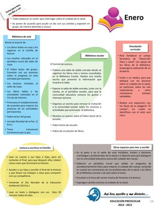 • Todos elaboran un cartel para interrogar sobre el cuidado de la salud.
• Se ponen de acuerdo para acudir un día con sus carteles y exponen en
grupo, de manera divertida y chusca.
El Comité de Lectura:
• Elabora una tabla de doble entrada donde se
registran los libros más y menos consultados
en la Biblioteca Escolar. Realiza una reseña
escrita que presente la información que
muestra la tabla.
• Expone la tabla de doble entrada, junto con la
reseña, en el periódico escolar, para que la
comunidad educativa conozca los gustos e
intereses lectores.
• Organiza un evento para renovar la invitación
a la comunidad escolar sobre los servicios y
actividades que promueve la biblioteca.
• Muestra un avance sobre el Índice lector de la
escuela.
• Índice lector de escuela.
• Índice de circulación de libros.
Biblioteca escolar • Para fortalecer el campo
formativo de “Desarrollo
físico y salud” con apoyo de
los libros de la biblioteca,
proponga la realización de un
proyecto.
• Invite a un médico para que
platique con los alumnos
sobre el cuidado de la salud,
en particular sobre las vías
respiratorias y cómo
mantenerse siempre
saludables.
• Realice una exposición con
los libros de la categoría “El
cuerpo”, los cuales se
identifican con el color azul
claro.
Vinculación
curricular
• Lean un cuento a sus hijos e hijas, pero sin
contarles el final, para que después ellos relaten
cómo creen que terminaría la historia.
• Ayuden a sus hijos a escribir el final de la historia
y que lleven sus trabajos a clase para compartir
con sus compañeros.
• Fomentar el Día Mundial de la Educación
Ambiental (26 Ene.)
• Lean un texto y dialoguen con sus hijos 20
minutos todos los días.
Lectura y escritura en familia
• En el patio o en el salón de usos múltiples, inviten a doctores,
nutriólogos y profesionales de la salud y el deporte para que dialoguen
con la comunidad educativa acerca del cuidado del cuerpo.
• Elaboren un periódico mural que señale un programa de
acondicionamiento físico para mejorar el cuidado del cuerpo, teniendo
en cuenta los comentarios de los profesionales de la salud y los libros
de la biblioteca escolar y de aula sobre el tema.
• Escuchen a la hora del recreo música de fomento a la lectura.
• Expongan carteles alusivos al cuidado de la salud.
Otros espacios para leer y escribir
Revise el avance de:
• Los libros leídos en casa y los
registros en la Cartilla de
lectura.
• Las reseñas colocadas en el
periódico mural del salón de
clase.
• El Índice lector del grupo.
Comente con sus alumnos
sobre el progreso en esta
actividad permanente.
• Los lectores invitados al
salón de clase.
• Los libros leídos y las
actividades realizadas en el
Círculo de lectores.
• Promueva el establecimiento
de acuerdos para mejorar las
prácticas de las actividades
permanentes.
• Índice lector del grupo.
• Jornada Mundial de la Paz (1
Ene.)
• Tema transversal
Convivencia por la paz.
Biblioteca de aula
Así leo, escribo y me divierto…
EDUCACIÓN PREESCOLAR
2014 - 2015
Enero
14
 