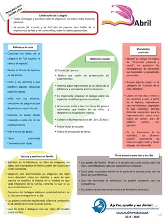Celebración de la alegría
• Todos investigan y escriben sobre la alegría en un breve relato histórico
personal.
• Se ponen de acuerdo y se disfrazan de payasos para hablar de la
importancia de leer y reír como niños, sobre los relatos personales.
El Comité de Lectura:
• Realiza una sesión de presentación de
experimentos.
• Retoma algún experimento de los libros de la
biblioteca y lo presenta ante los alumnos.
• Es importante propiciar el diálogo sobre los
aspectos científicos que se relacionan.
• Al terminar invita a leer los libros del género
informativo que hablen de los niños y
despierte su imaginación creativa.
• Celebre el Día Internacional del Libro (23 Abr.)
• Índice lector de escuela.
• Índice de circulación de libros.
Biblioteca escolar • Aborde el campo formativo
de “Desarrollo personal y
social”, en particular las
competencias de reconocer
sus cualidades y capacidades
personales.
• Busque algunos textos en la
categoría de “Cuentos de la
vida cotidiana”.
• Léalos en voz alta e invite a
sus alumnos a que, a partir
de la lectura, representen
con movimientos corporales
lo que escuchan. Ofrezca
distintos elementos para la
representación, como telas,
tubos de cartón, aros de
plástico, pelotas, por
ejemplo.
• En el transcurso de la
actividad, sus alumnos
pueden aprenderse de
memoria algún texto y hacer
el juego más divertido.
Vinculación
curricular
• Soliciten en la biblioteca, un libro de imágenes sin
texto, con el propósito de leerlo a partir de lo que cada
lector interpreta.
• Observen con detenimiento las imágenes del libro
hasta descubrir todos los detalles y vean de qué
manera se modifica la historia en la medida en que
cada integrante de la familia comenta lo que le va
pareciendo la historia.
• Comenten los hallazgos, elaboren un relato histórico de
su hijo para entregarlo en su día.
• Los padres continúan registrando la lectura compartida
en la Cartilla de lectura: leyendo juntos.
• Lean Un texto y dialoguen con sus hijos 20 minutos
todos los días.
Lectura y escritura en familia
• Los padres de familia llevan a la escuela una carta escrita para sus
hijos, comentándoles sobre las experiencias familiares.
• Estas cartas se pueden exhibir en el patio de la escuela junto con los
libros de su preferencia.
• Una vez terminada la exhibición, se pueden compartir con sus
compañeros.
• Escuchen a la hora del recreo música de fomento a la lectura.
Otros espacios para leer y escribir
• Consulten los libros de la
categoría de “Los lugares, la
tierra y el espacio”.
• Realice el Círculo de lectores
un día al mes.
• Invite a sus alumnos a que
planteen algunas preguntas
sobre los textos.
• Junto con sus alumnos,
seleccione las preguntas que
despertaron mayor interés.
• Continúe la sesión dando
respuesta a cada uno de los
planteamientos.
• Índice lector del grupo.
• Tema transversal
Convivencia por la paz.
Biblioteca de aula
Así leo, escribo y me divierto…
EDUCACIÓN PREESCOLAR
2014 - 2015
Abril
17
 