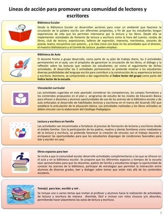 Líneas de acción para promover una comunidad de lectores y
escritores
Biblioteca Escolar
Desde la Biblioteca Escolar se desarrollan acciones para crear un ambiente que favorece la
circulación de la palabra escrita con diferentes propósitos, a fin de que los estudiantes tengan
experiencias de vida que les permitan interesarse por la lectura y los libros. Desde ella se
implementan actividades de fomento de lectura y escritura como la hora del cuento, rondas de
libros, club de lectura, exposiciones, talleres de expresión, imprenta, marionetas, sesiones de
poesía, teatro, encuentros con autores… y la lista crece con base en las actividades que el director,
el maestro bibliotecario y el Comité de Lectura pueden emplear.
Biblioteca de Aula
El docente frente a grupo desarrolla, como parte de su plan de trabajo diario, las 5 actividades
permanentes en el aula, con el propósito de garantizar la circulación de los libros, el diálogo y la
reflexión sobre las lecturas que realizan los estudiantes; así como el seguimiento de dichas
actividades. Al desarrollar las 5 actividades permanentes se pretende mostrar a los estudiantes
diversas posibilidades del lenguaje escrito para contribuir a la construcción de su experiencia lectora
y escritora. Asimismo, se compromete a dar seguimiento al Índice lector del grupo como parte del
Índice lector de la escuela.
Vinculación curricular
Las actividades sugeridas en este apartado consideran las competencias, los campos formativos y
los contenidos propuestos en el plan y programas de estudio de los niveles de Educación Básica
para ofrecer a docentes y alumnos oportunidades de uso de los acervos de la biblioteca escolar y de
aula enfocados al desarrollo de habilidades lectoras y escritoras en el marco del Acuerdo 592 que
establece la articulación de la educación básica. Las actividades realizadas y los libros utilizados se
deben vincular con la elaboración del Catálogo Pedagógico.
Lectura y escritura en familia
Las actividades van encaminadas a fortalecer el proceso de formación de lectores y escritores desde
el ámbito familiar. Con la participación de los padres, madres y demás familiares como mediadores
de la lectura y escritura, se pretende favorecer la creación de vínculos con el trabajo docente y
enriquecer las oportunidades para que los estudiantes dispongan de condiciones favorables para
leer y escribir en casa.
Otros espacios para leer
Se invita a que la comunidad escolar desarrolle actividades complementarias a las que se ofrecen en
el aula y en la biblioteca escolar. Se propone que los diferentes espacios y tiempos de la escuela
sean aprovechados para que los docentes, padres de familia y estudiantes tengan la oportunidad de
conocer los acervos de la biblioteca, participar de estrategias que permitan la interacción entre
alumnos de diversos grados, leer y dialogar sobre temas que están más allá de los contenidos
escolares.
Tema(s) para leer, escribir y reír .
Se incluye uno o varios temas que invitan al profesor y alumnos hacia la realización de actividades
de lectura y escritura de manera divertida, fácil e incluso con retos chuscos y/o absurdos,
permitiendo hacer placenteros los actos de lectura y escritura.
3
 
