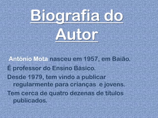 Biografia do
Autor
António Mota nasceu em 1957, em Baião.
É professor do Ensino Básico.
Desde 1979, tem vindo a publicar
regularmente para crianças e jovens.
Tem cerca de quatro dezenas de títulos
publicados.
 