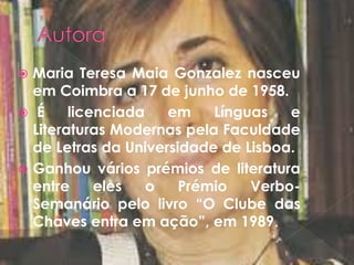  Maria Teresa Maia Gonzalez nasceu
em Coimbra a 17 de junho de 1958.
 É licenciada em Línguas e
Literaturas Modernas pela Faculdade
de Letras da Universidade de Lisboa.
 Ganhou vários prémios de literatura
entre eles o Prémio Verbo-
Semanário pelo livro “O Clube das
Chaves entra em ação”, em 1989.
 