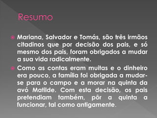  Mariana, Salvador e Tomás, são três irmãos
citadinos que por decisão dos pais, e só
mesmo dos pais, foram obrigados a mudar
a sua vida radicalmente.
 Como as contas eram muitas e o dinheiro
era pouco, a família foi obrigada a mudar-
se para o campo e a morar na quinta da
avó Matilde. Com esta decisão, os pais
pretendiam também, pôr a quinta a
funcionar, tal como antigamente.
 