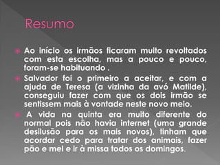  Ao início os irmãos ficaram muito revoltados
com esta escolha, mas a pouco e pouco,
foram-se habituando .
 Salvador foi o primeiro a aceitar, e com a
ajuda de Teresa (a vizinha da avó Matilde),
conseguiu fazer com que os dois irmão se
sentissem mais à vontade neste novo meio.
 A vida na quinta era muito diferente do
normal pois não havia internet (uma grande
desilusão para os mais novos), tinham que
acordar cedo para tratar dos animais, fazer
pão e mel e ir à missa todos os domingos.
 