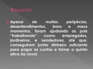  Apesar de muitas peripécias,
desentendimentos, bons e maus
momentos, foram ajudando os pais
“trabalhando” como empregados,
jardineiros, e vendedores, até que,
conseguiram juntar dinheiro suficiente
para pagar as contas e tornar a quinta
ativa de novo!
 