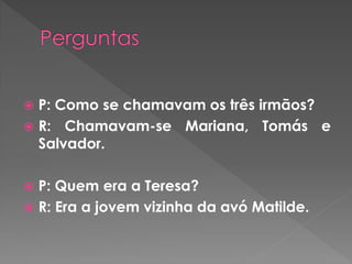  P: Como se chamavam os três irmãos?
 R: Chamavam-se Mariana, Tomás e
Salvador.
 P: Quem era a Teresa?
 R: Era a jovem vizinha da avó Matilde.
 