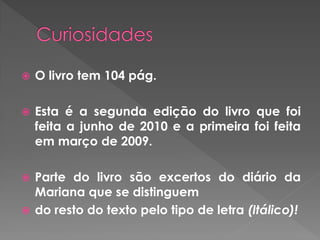  O livro tem 104 pág.
 Esta é a segunda edição do livro que foi
feita a junho de 2010 e a primeira foi feita
em março de 2009.
 Parte do livro são excertos do diário da
Mariana que se distinguem
 do resto do texto pelo tipo de letra (Itálico)!
 