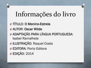 Informações do livro
O TÍTULO: O Menino-Estrela
O AUTOR: Oscar Wilde
O ADAPTAÇÃO PARA LÍNGUA PORTUGUESA:
Isabel Ramalhete
O ILUSTRAÇÃO: Raquel Costa
O EDITORA: Porto Editora
O EDIÇÃO: 2014
 