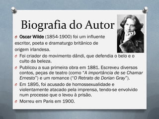 Biografia do Autor
O Oscar Wilde (1854-1900) foi um influente
escritor, poeta e dramaturgo britânico de
origem irlandesa.
O Foi criador do movimento dândi, que defendia o belo e o
culto da beleza.
O Publicou a sua primeira obra em 1881. Escreveu diversos
contos, peças de teatro (como “A importância de se Chamar
Ernesto”) e um romance (“O Retrato de Dorian Gray”).
O Em 1895, foi acusado de homossexualidade e
violentamente atacado pela imprensa, tendo-se envolvido
num processo que o levou à prisão.
O Morreu em Paris em 1900.
 