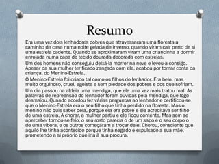 Resumo
Era uma vez dois lenhadores pobres que atravessaram uma floresta a
caminho de casa numa noite gelada de inverno, quando viram cair perto de si
uma estrela cadente. Quando se aproximaram viram uma criancinha a dormir
enrolada numa capa de tecido dourada decorada com estrelas.
Um dos homens não conseguiu deixá-la morrer na neve e levou-a consigo.
Apesar da sua mulher ter ficado zangada com ele, acabou por tomar conta da
criança, do Menino-Estrela.
O Menino-Estrela foi criado tal como os filhos do lenhador. Era belo, mas
muito orgulhoso, cruel, egoísta e sem piedade dos pobres e dos que sofriam.
Um dia passou na aldeia uma mendiga, que ele uma vez mais tratou mal. As
palavras de repreensão do lenhador foram ouvidas pela mendiga, que logo
desmaiou. Quando acordou fez várias perguntas ao lenhador e certificou-se
que o Menino-Estrela era o seu filho que tinha perdido na floresta. Mas o
menino não quis saber dela, porque ela era pobre e ele acreditava ser filho
de uma estrela. A chorar, a mulher partiu e ele ficou contente. Mas sem se
aperceber tornou-se feio, o seu rosto parecia o de um sapo e o seu corpo o
de uma víbora, e os outros começaram a troçar dele. Chorou, consciente que
aquilo lhe tinha acontecido porque tinha negado e expulsado a sua mãe,
prometendo a si próprio que iria à sua procura.
 