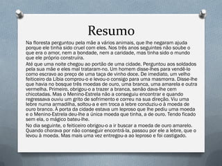 Na floresta perguntou pela mãe a vários animais, que lhe negaram ajuda
porque ele tinha sido cruel com eles. Nos três anos seguintes não soube o
que era o amor, nem a bondade, nem a caridade, mas tinha sido o mundo
que ele próprio construíra.
Até que uma noite chegou ao portão de uma cidade. Perguntou aos soldados
pela sua mãe e eles mal trataram-no. Um homem disse-lhes para vendê-lo
como escravo ao preço de uma taça de vinho doce. De imediato, um velho
feiticeiro da Líbia comprou-o e levou-o consigo para uma masmorra. Disse-lhe
que havia no bosque três moedas de ouro, uma branca, uma amarela e outra
vermelha. Primeiro, obrigou-o a trazer a branca, senão dava-lhe cem
chicotadas. Mas o Menino-Estrela não a conseguiu encontrar e quando
regressava ouviu um grito de sofrimento e correu na sua direção. Viu uma
lebre numa armadilha, soltou-a e em troca a lebre conduziu-o à moeda de
ouro branco. À porta da cidade estava um leproso que lhe pediu uma moeda
e o Menino-Estrela deu-lhe a única moeda que tinha, a de ouro. Tendo ficado
sem ela, o mágico bateu-lhe.
No dia seguinte, o feiticeiro obrigou-o a ir buscar a moeda de ouro amarelo.
Quando chorava por não conseguir encontrá-la, passou por ele a lebre, que o
levou à moeda. Mas mais uma vez entregou-a ao leproso e foi castigado.
Resumo
 